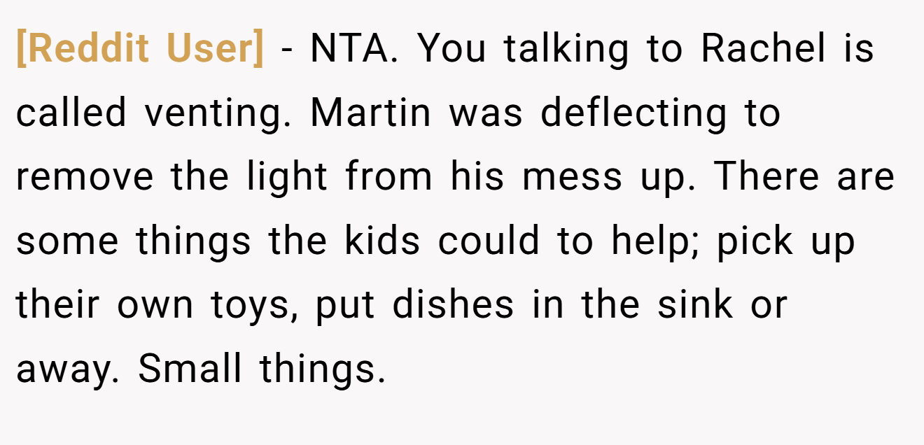 [Reddit User] - NTA. You talking to Rachel is called venting. Martin was deflecting to remove the light from his mess up. There are some things the kids could to help; pick up their own toys, put dishes in the sink or away. Small things.