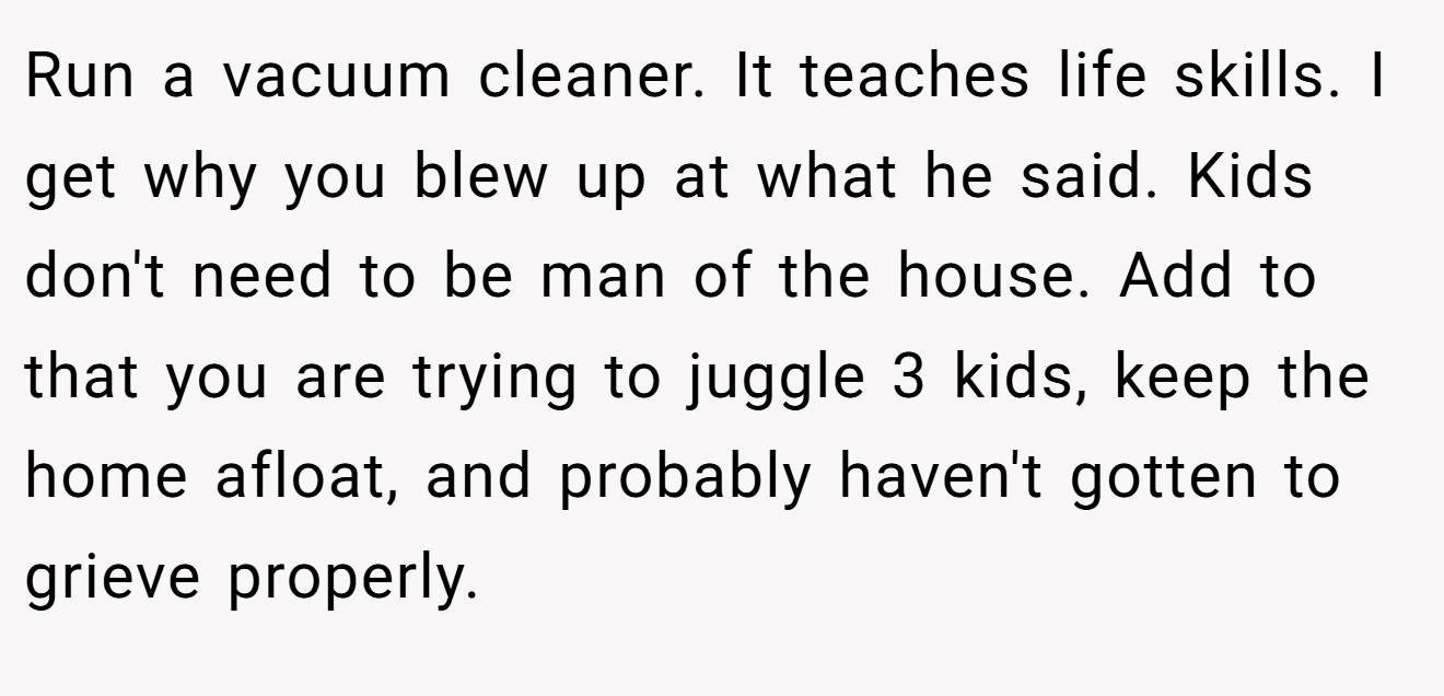 Run a vacuum cleaner. It teaches life skills. I get why you blew up at what he said. Kids don't need to be man of the house. Add to that you are trying to juggle 3 kids, keep the home afloat, and probably haven't gotten to grieve properly.
