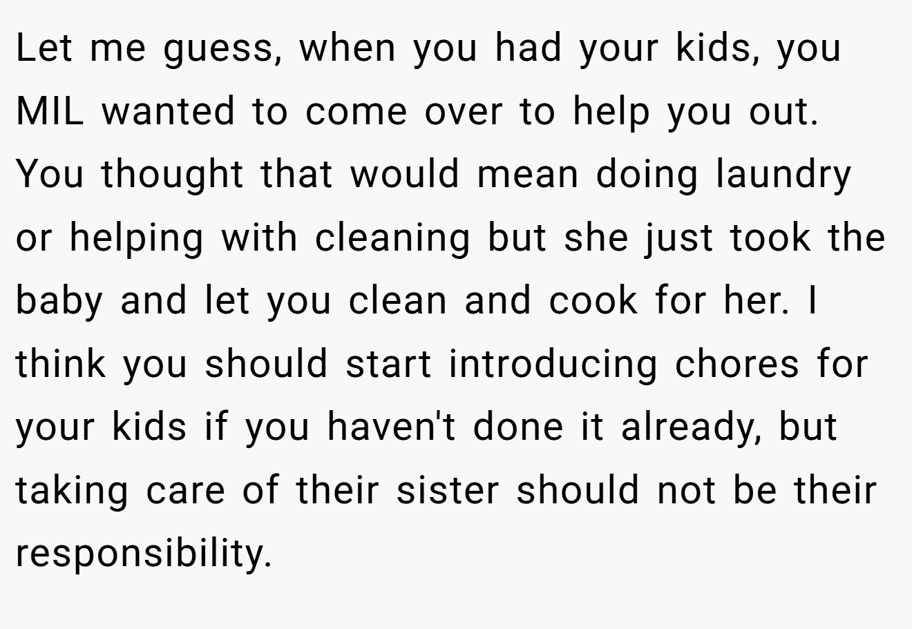 Let me guess, when you had your kids, you MIL wanted to come over to help you out. You thought that would mean doing laundry or helping with cleaning but she just took the baby and let you clean and cook for her. I think you should start introducing chores for your kids if you haven't done it already, but taking care of their sister should not be their responsibility.
