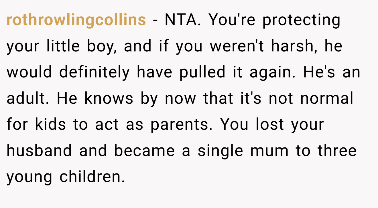 rothrowlingcollins - NTA. You're protecting your little boy, and if you weren't harsh, he would definitely have pulled it again. He's an adult. He knows by now that it's not normal for kids to act as parents. You lost your husband and became a single mum to three young children.