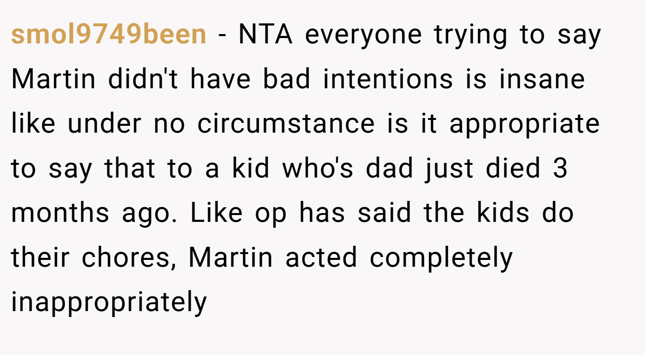 smol9749been - NTA everyone trying to say Martin didn't have bad intentions is insane like under no circumstance is it appropriate to say that to a kid who's dad just died 3 months ago. Like op has said the kids do their chores, Martin acted completely inappropriately