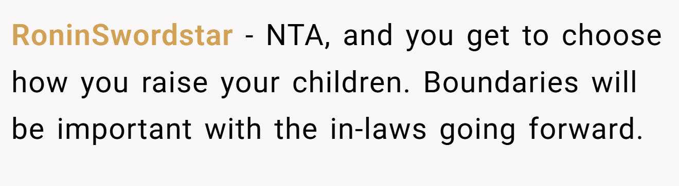 RoninSwordstar - NTA, and you get to choose how you raise your children. Boundaries will be important with the in-laws going forward.