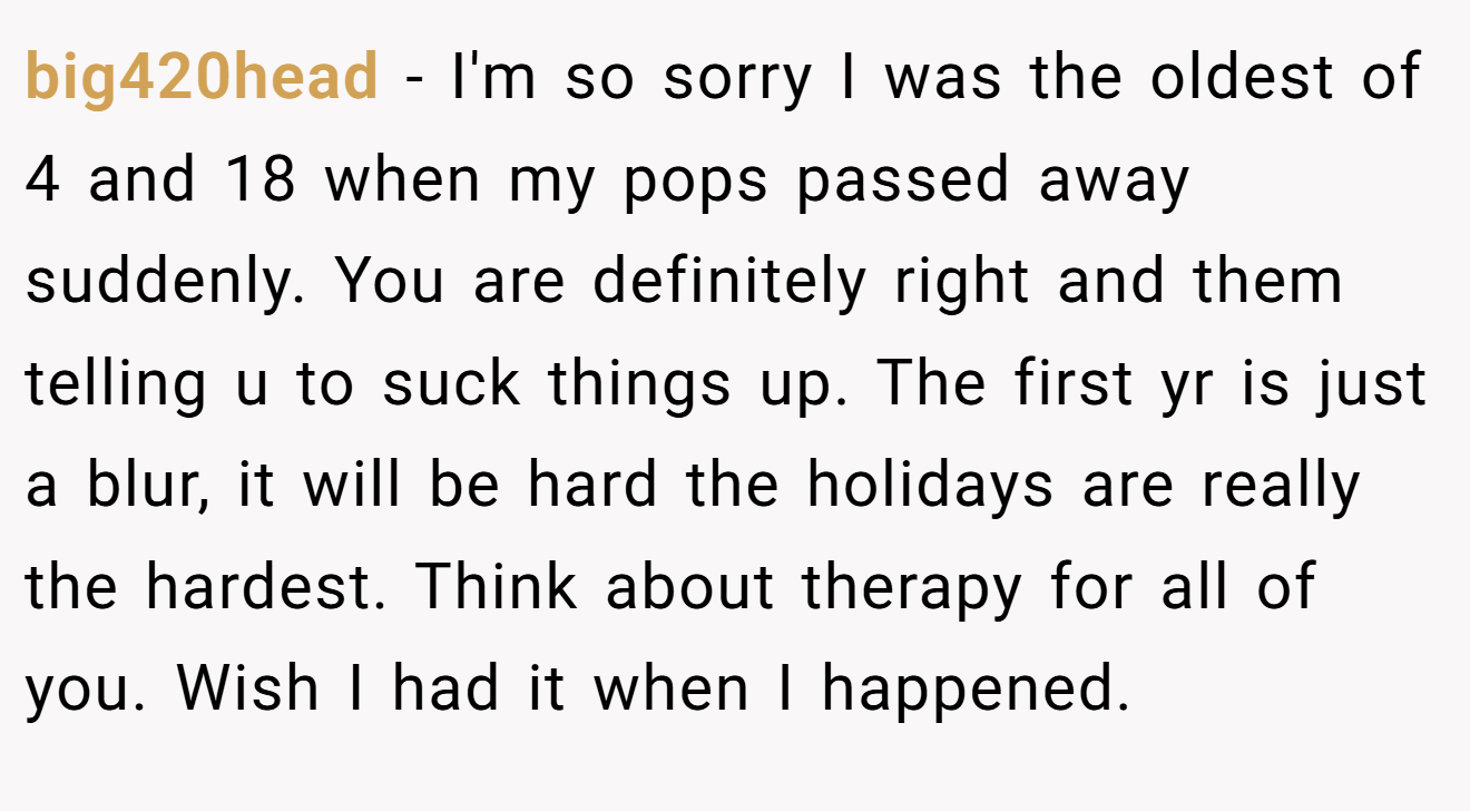 big420head - I'm so sorry I was the oldest of 4 and 18 when my pops passed away suddenly. You are definitely right and them telling u to suck things up. The first yr is just a blur, it will be hard the holidays are really the hardest. Think about therapy for all of you. Wish I had it when I happened.