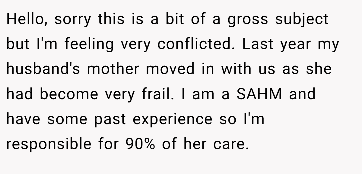Hello, sorry this is a bit of a gross subject but I'm feeling very conflicted. Last year my husband's mother moved in with us as she had become very frail. I am a SAHM and have some past experience so I'm responsible for 90% of her care.