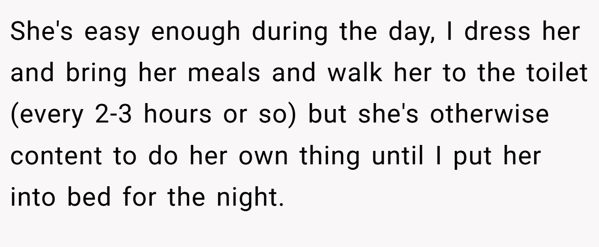 She's easy enough during the day, I dress her and bring her meals and walk her to the toilet (every 2-3 hours or so) but she's otherwise content to do her own thing until I put her into bed for the night.