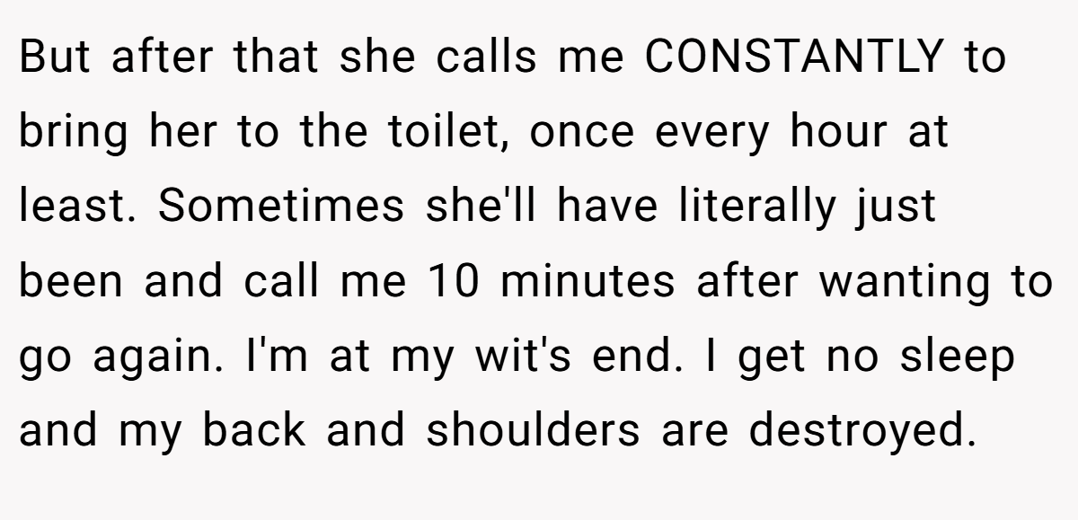 But after that she calls me CONSTANTLY to bring her to the toilet, once every hour at least. Sometimes she'll have literally just been and call me 10 minutes after wanting to go again. I'm at my wit's end. I get no sleep and my back and shoulders are destroyed.
