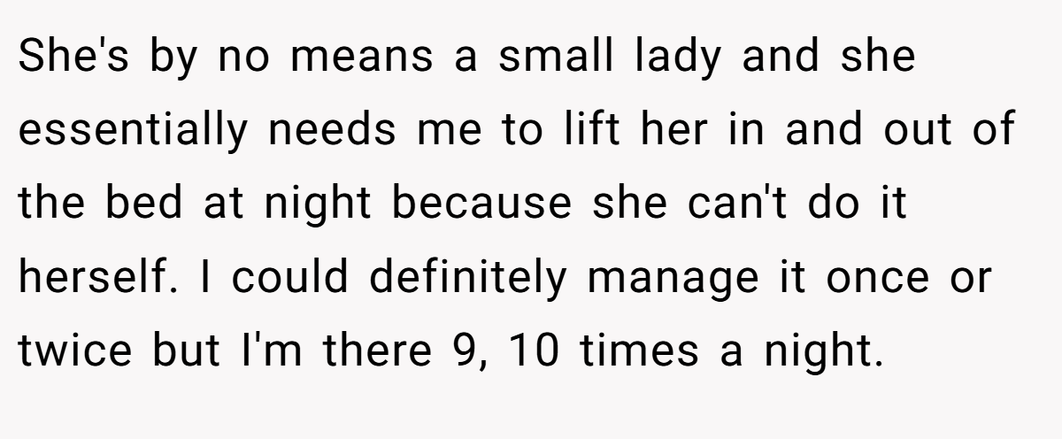 She's by no means a small lady and she essentially needs me to lift her in and out of the bed at night because she can't do it herself. I could definitely manage it once or twice but I'm there 9, 10 times a night.