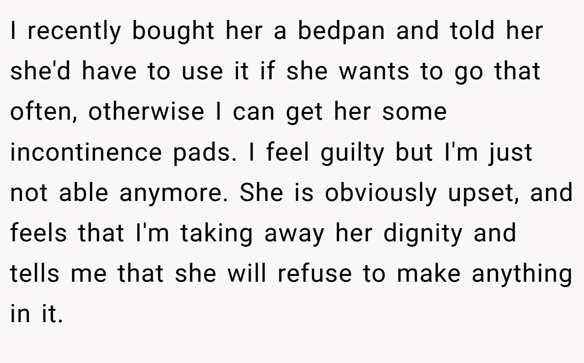 I recently bought her a bedpan and told her she'd have to use it if she wants to go that often, otherwise I can get her some incontinence pads. I feel guilty but I'm just not able anymore. She is obviously upset, and feels that I'm taking away her dignity and tells me that she will refuse to make anything in it.
