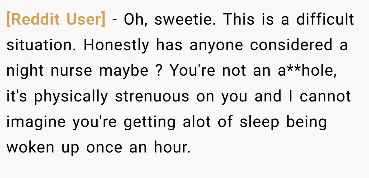 [Reddit User] − Oh, sweetie. This is a difficult situation. Honestly has anyone considered a night nurse maybe ? You're not an a**hole, it's physically strenuous on you and I cannot imagine you're getting alot of sleep being woken up once an hour.