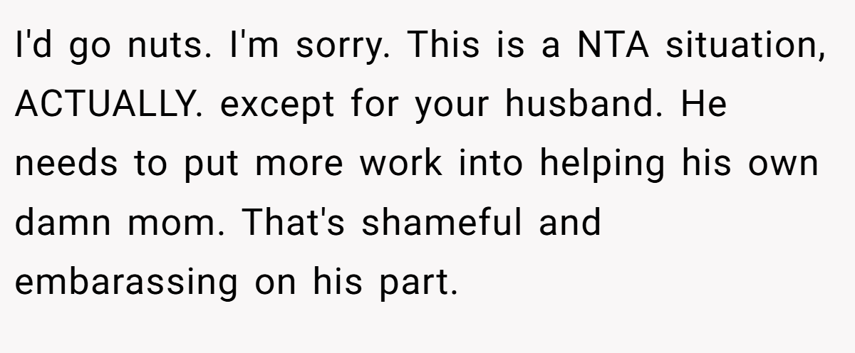 I'd go nuts. I'm sorry. This is a NTA situation, ACTUALLY. except for your husband. He needs to put more work into helping his own damn mom. That's shameful and embarassing on his part.