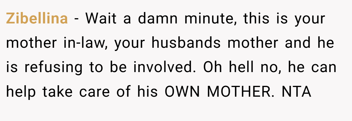 Zibellina − Wait a damn minute, this is your mother in-law, your husbands mother and he is refusing to be involved. Oh hell no, he can help take care of his OWN MOTHER. NTA