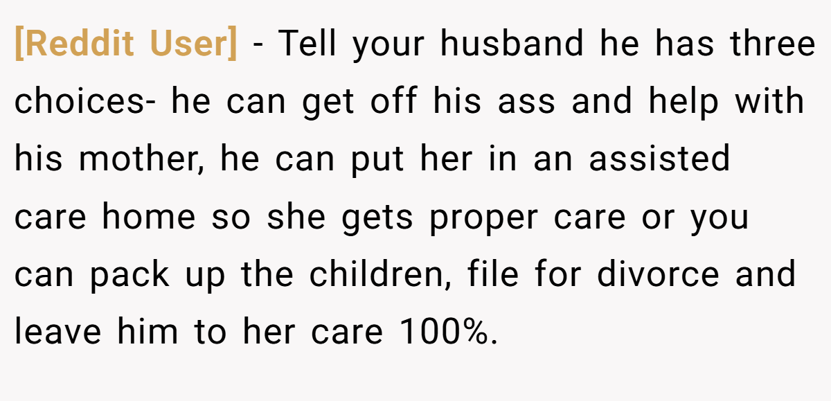 [Reddit User] − Tell your husband he has three choices- he can get off his ass and help with his mother, he can put her in an assisted care home so she gets proper care or you can pack up the children, file for divorce and leave him to her care 100%.
