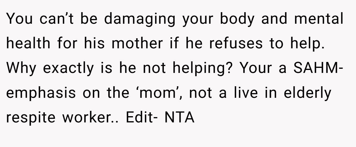 You can’t be damaging your body and mental health for his mother if he refuses to help. Why exactly is he not helping? Your a SAHM- emphasis on the ‘mom’, not a live in elderly respite worker.. Edit- NTA