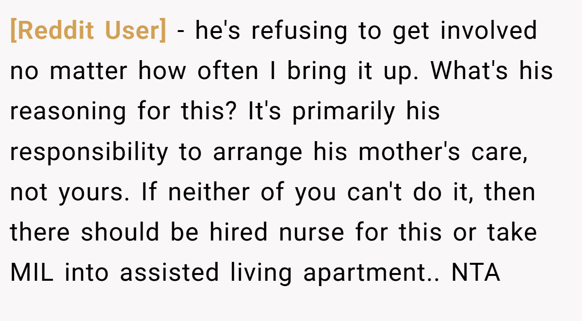 [Reddit User] − he's refusing to get involved no matter how often I bring it up. What's his reasoning for this? It's primarily his responsibility to arrange his mother's care, not yours. If neither of you can't do it, then there should be hired nurse for this or take MIL into assisted living apartment.. NTA