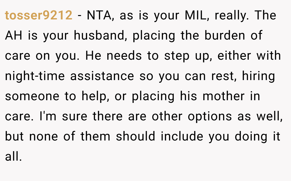 tosser9212 − NTA, as is your MIL, really. The AH is your husband, placing the burden of care on you. He needs to step up, either with night-time assistance so you can rest, hiring someone to help, or placing his mother in care. I'm sure there are other options as well, but none of them should include you doing it all.