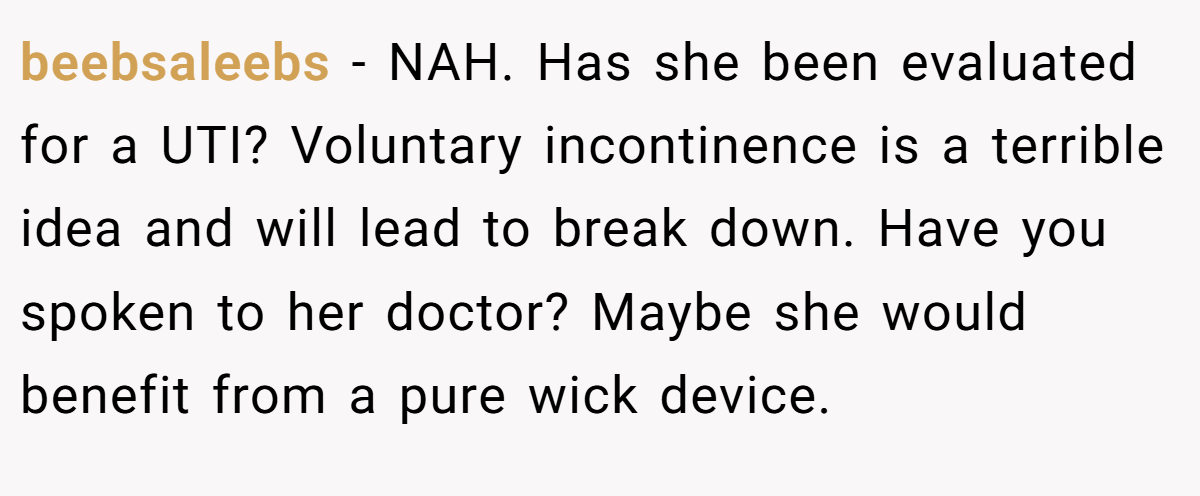 beebsaleebs − NAH. Has she been evaluated for a UTI? Voluntary incontinence is a terrible idea and will lead to break down. Have you spoken to her doctor? Maybe she would benefit from a pure wick device.