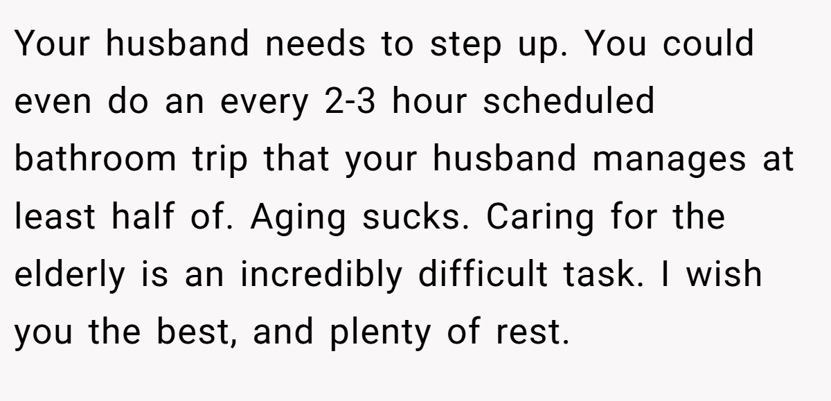 Your husband needs to step up. You could even do an every 2-3 hour scheduled bathroom trip that your husband manages at least half of. Aging sucks. Caring for the elderly is an incredibly difficult task. I wish you the best, and plenty of rest.