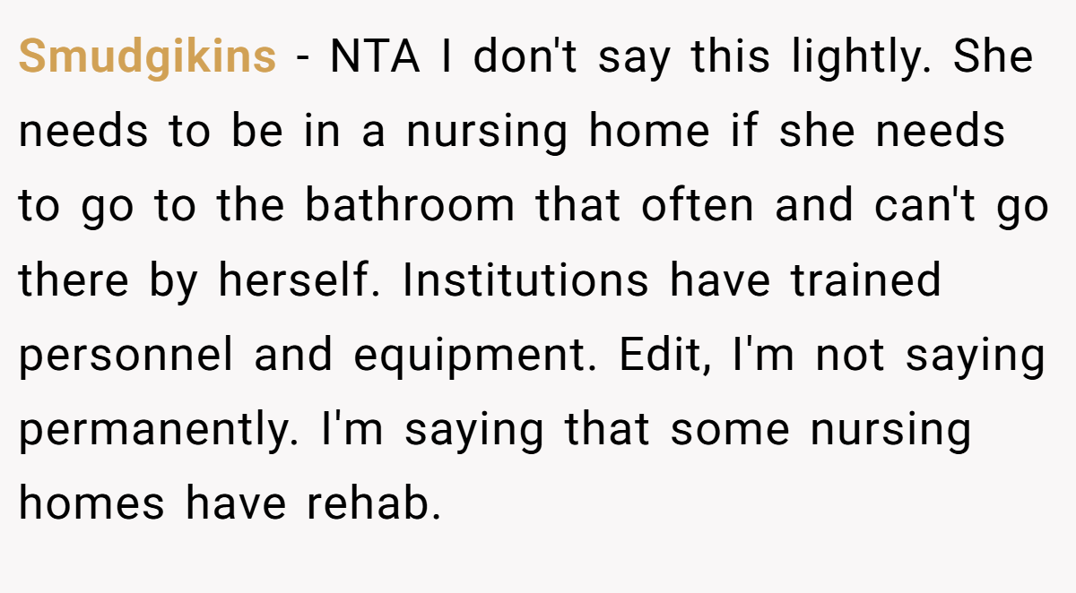 Smudgikins − NTA I don't say this lightly. She needs to be in a nursing home if she needs to go to the bathroom that often and can't go there by herself. Institutions have trained personnel and equipment. Edit, I'm not saying permanently. I'm saying that some nursing homes have rehab.