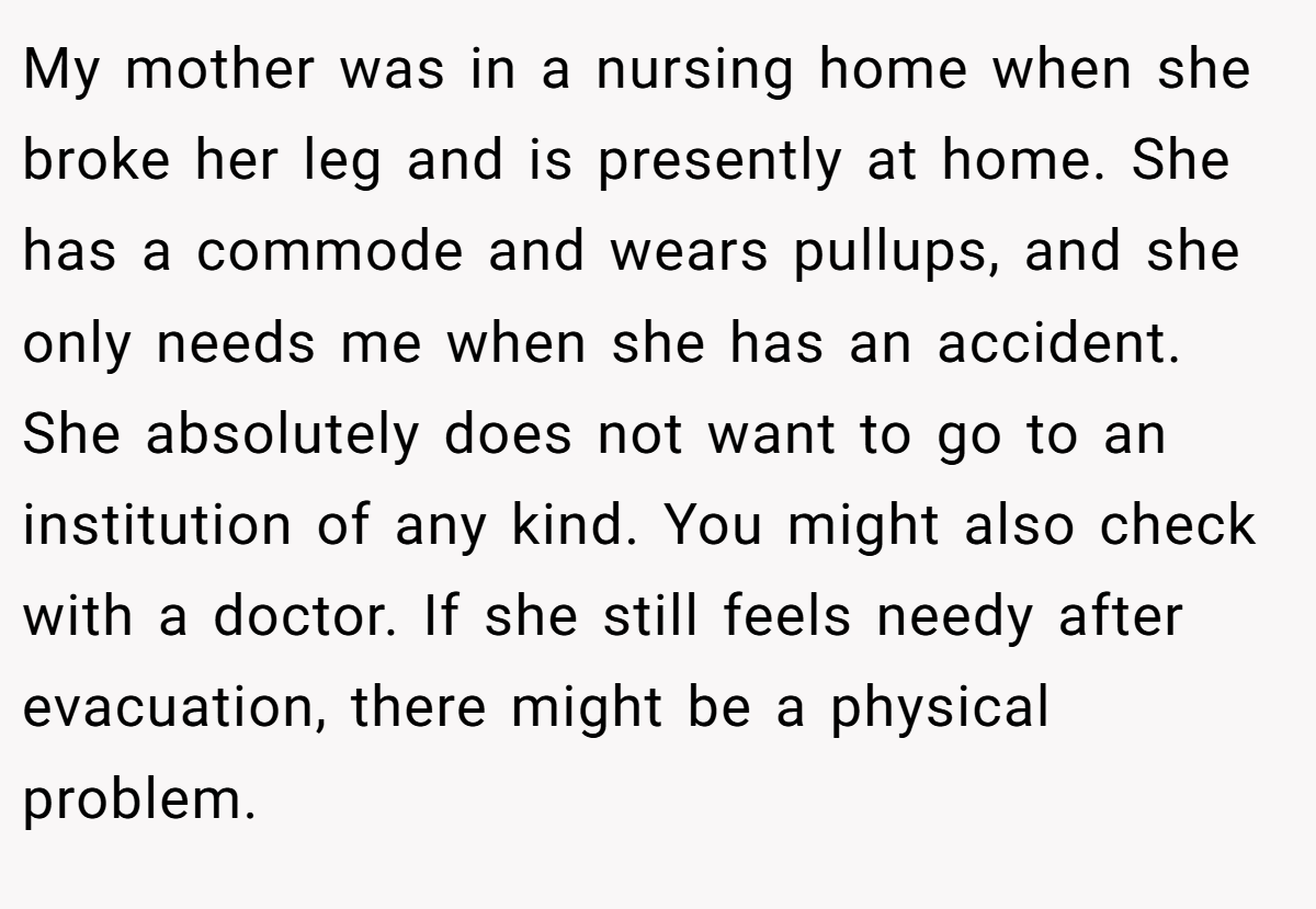 My mother was in a nursing home when she broke her leg and is presently at home. She has a commode and wears pullups, and she only needs me when she has an accident. She absolutely does not want to go to an institution of any kind. You might also check with a doctor. If she still feels needy after evacuation, there might be a physical problem.