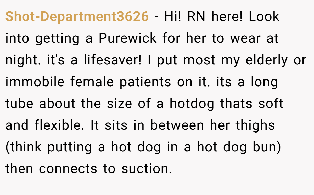 Shot-Department3626 − Hi! RN here! Look into getting a Purewick for her to wear at night. it's a lifesaver! I put most my elderly or immobile female patients on it. its a long tube about the size of a hotdog thats soft and flexible. It sits in between her thighs (think putting a hot dog in a hot dog bun) then connects to suction.