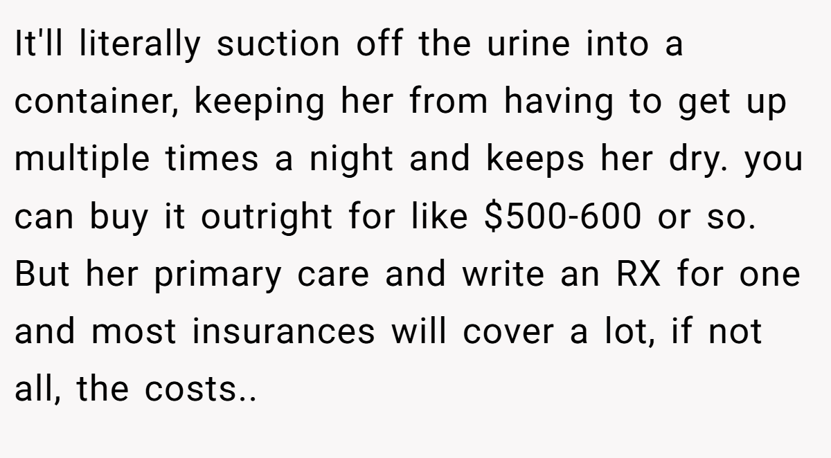 It'll literally suction off the urine into a container, keeping her from having to get up multiple times a night and keeps her dry. you can buy it outright for like $500-600 or so. But her primary care and write an RX for one and most insurances will cover a lot, if not all, the costs.. ​