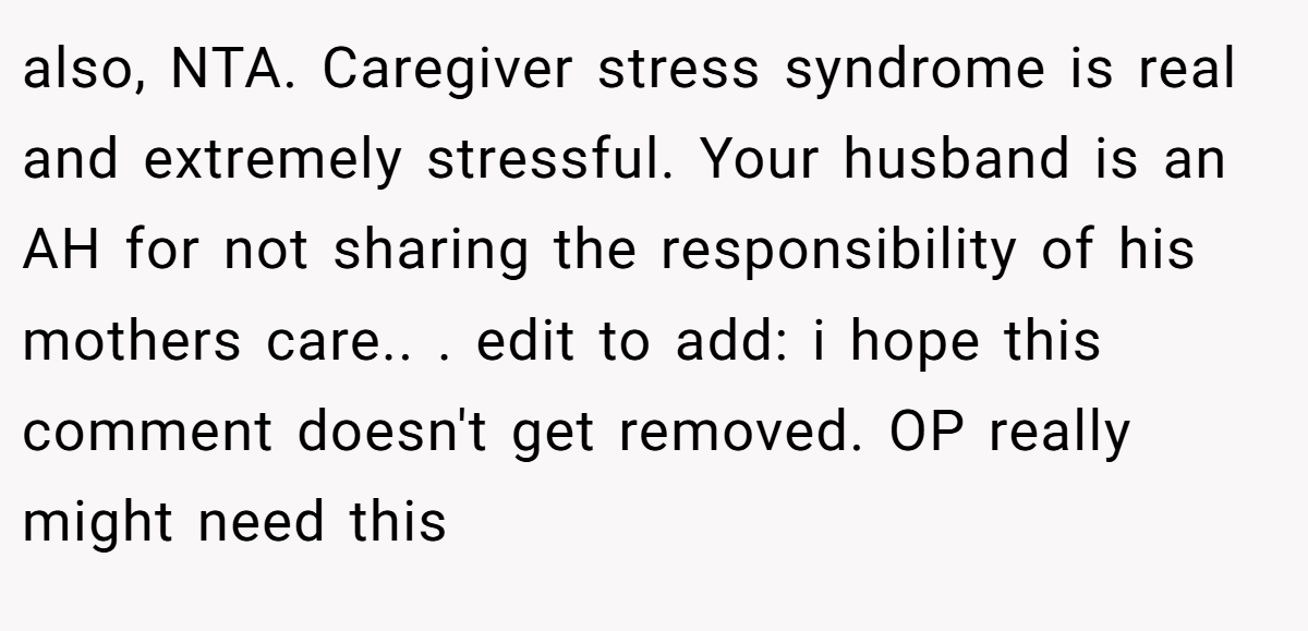 also, NTA. Caregiver stress syndrome is real and extremely stressful. Your husband is an AH for not sharing the responsibility of his mothers care.. ​. edit to add: i hope this comment doesn't get removed. OP really might need this