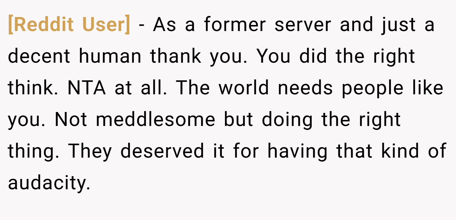 [Reddit User] − As a former server and just a decent human thank you. You did the right think. NTA at all. The world needs people like you. Not meddlesome but doing the right thing. They deserved it for having that kind of audacity.