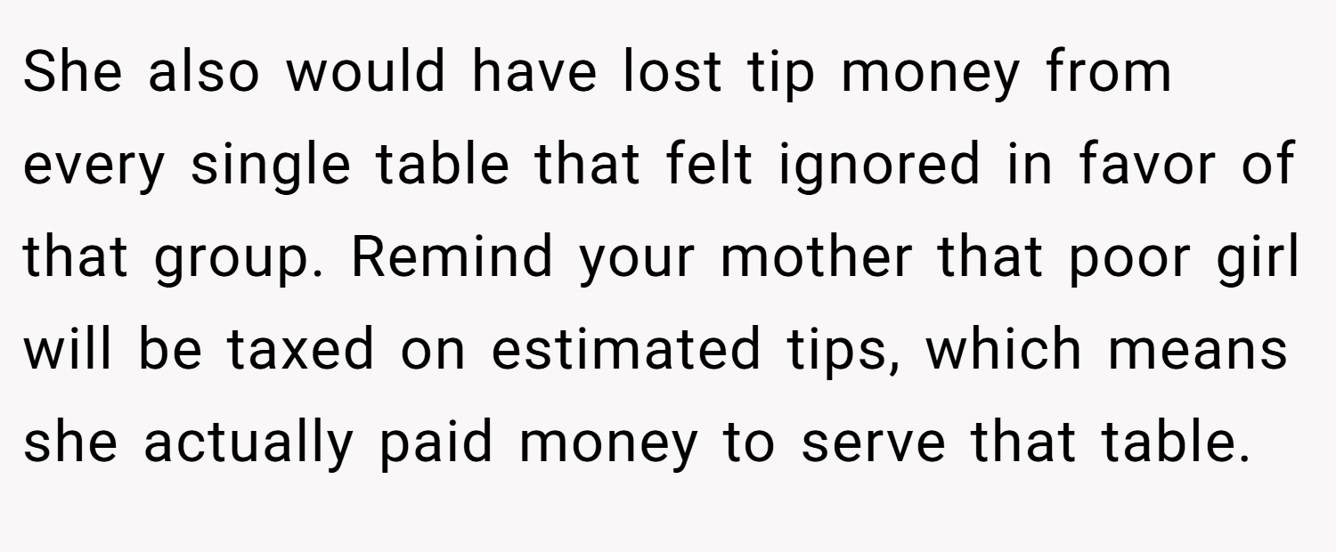 She also would have lost tip money from every single table that felt ignored in favor of that group. Remind your mother that poor girl will be taxed on estimated tips, which means she actually paid money to serve that table.