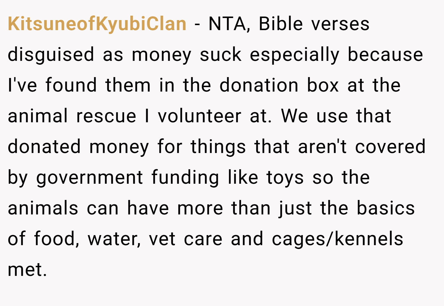 KitsuneofKyubiClan − NTA, Bible verses disguised as money suck especially because I've found them in the donation box at the animal rescue I volunteer at. We use that donated money for things that aren't covered by government funding like toys so the animals can have more than just the basics of food, water, vet care and cages/kennels met.