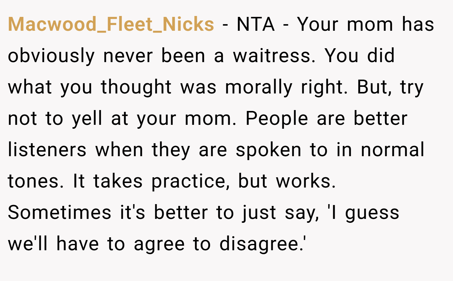 Macwood_Fleet_Nicks − NTA - Your mom has obviously never been a waitress. You did what you thought was morally right. But, try not to yell at your mom. People are better listeners when they are spoken to in normal tones. It takes practice, but works. Sometimes it's better to just say, 'I guess we'll have to agree to disagree.'
