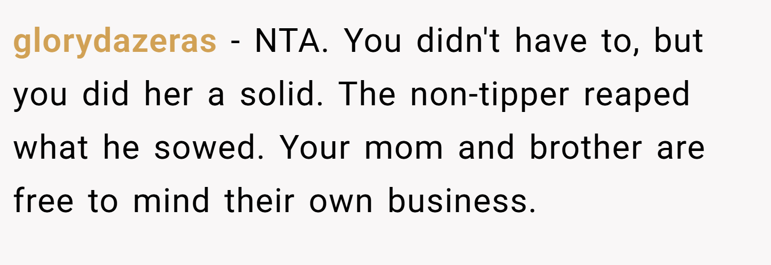 glorydazeras − NTA. You didn't have to, but you did her a solid. The non-tipper reaped what he sowed. Your mom and brother are free to mind their own business.