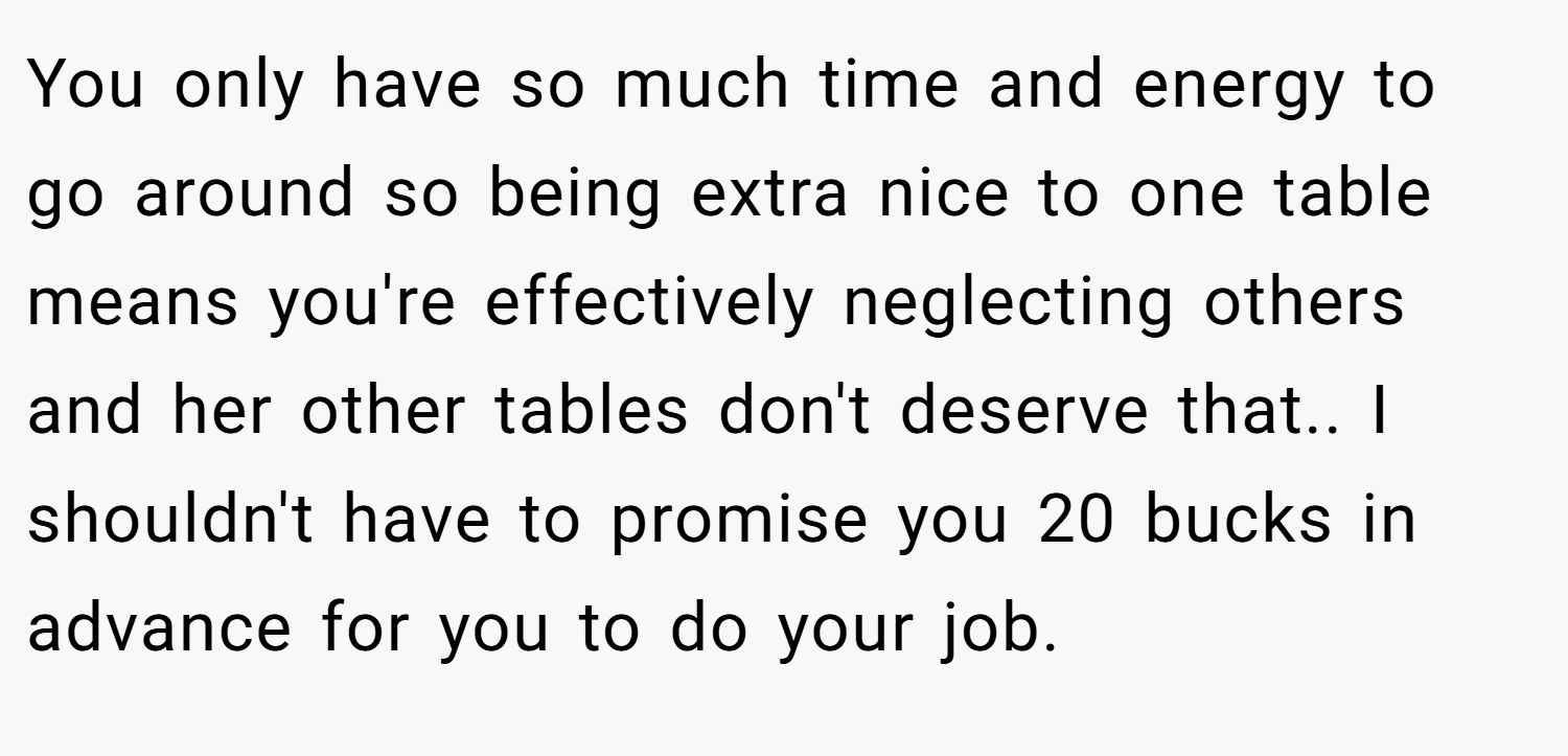 You only have so much time and energy to go around so being extra nice to one table means you're effectively neglecting others and her other tables don't deserve that.. I shouldn't have to promise you 20 bucks in advance for you to do your job.