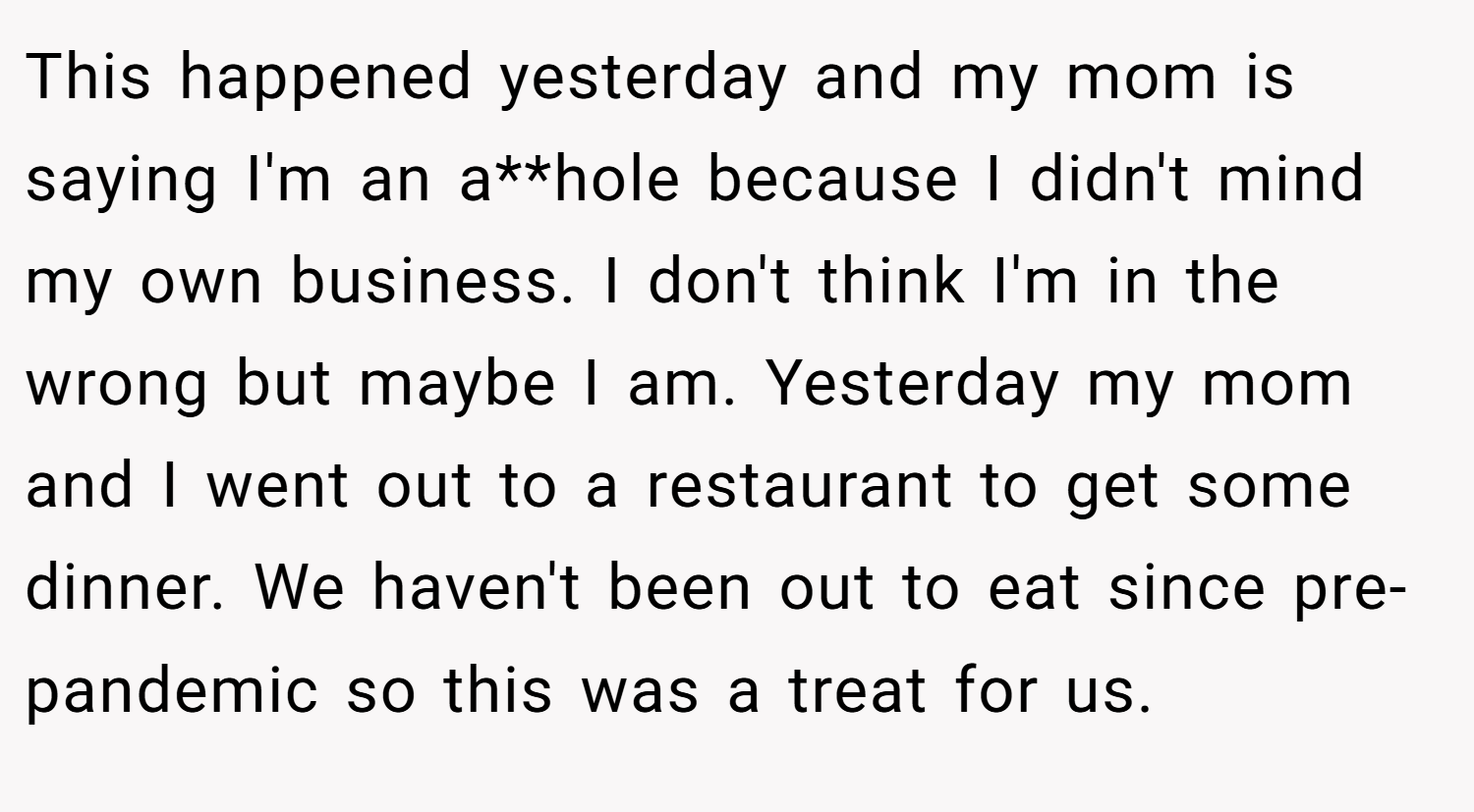 This happened yesterday and my mom is saying I'm an a**hole because I didn't mind my own business. I don't think I'm in the wrong but maybe I am. Yesterday my mom and I went out to a restaurant to get some dinner. We haven't been out to eat since pre-pandemic so this was a treat for us.