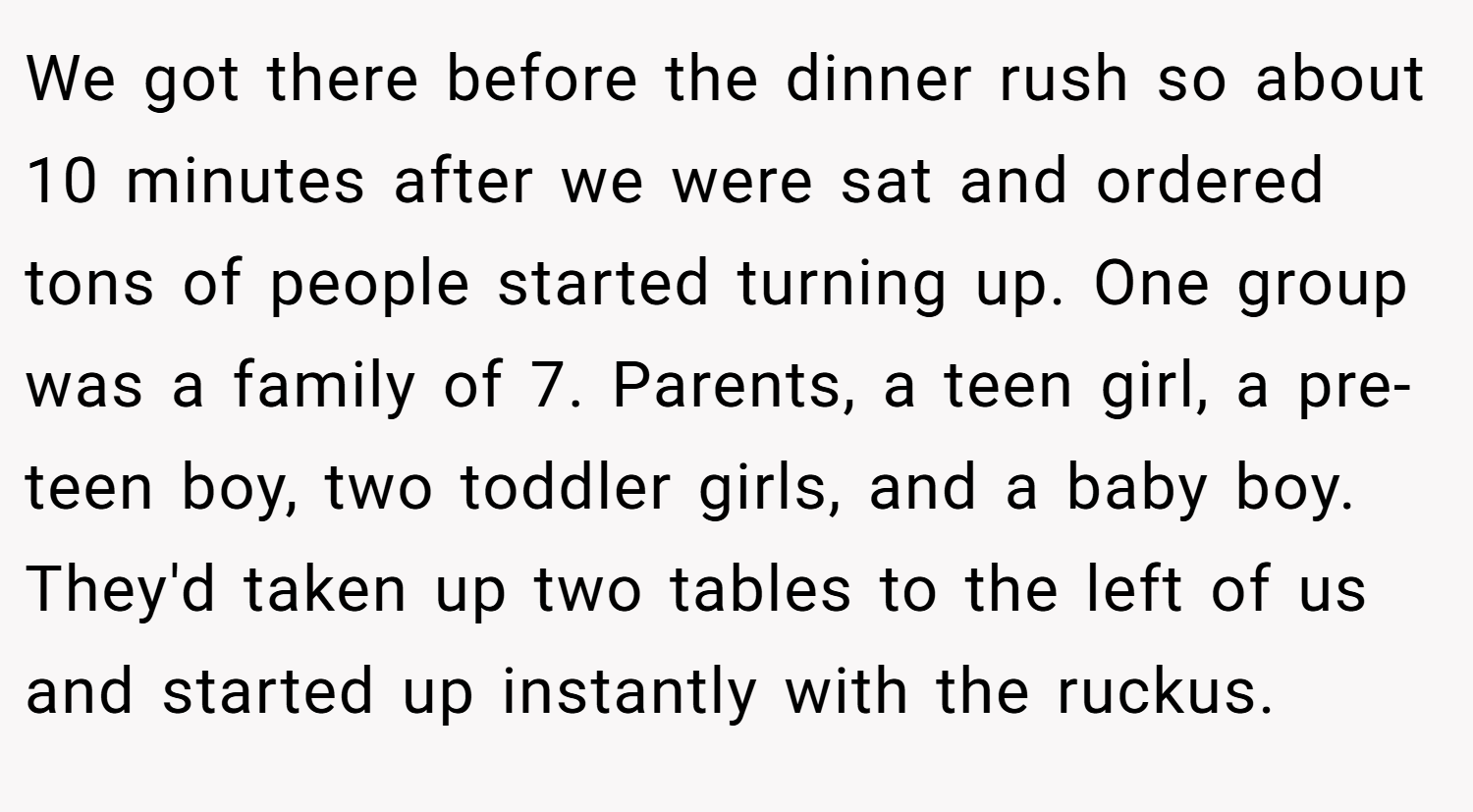 We got there before the dinner rush so about 10 minutes after we were sat and ordered tons of people started turning up. One group was a family of 7. Parents, a teen girl, a pre-teen boy, two toddler girls, and a baby boy. They'd taken up two tables to the left of us and started up instantly with the ruckus.