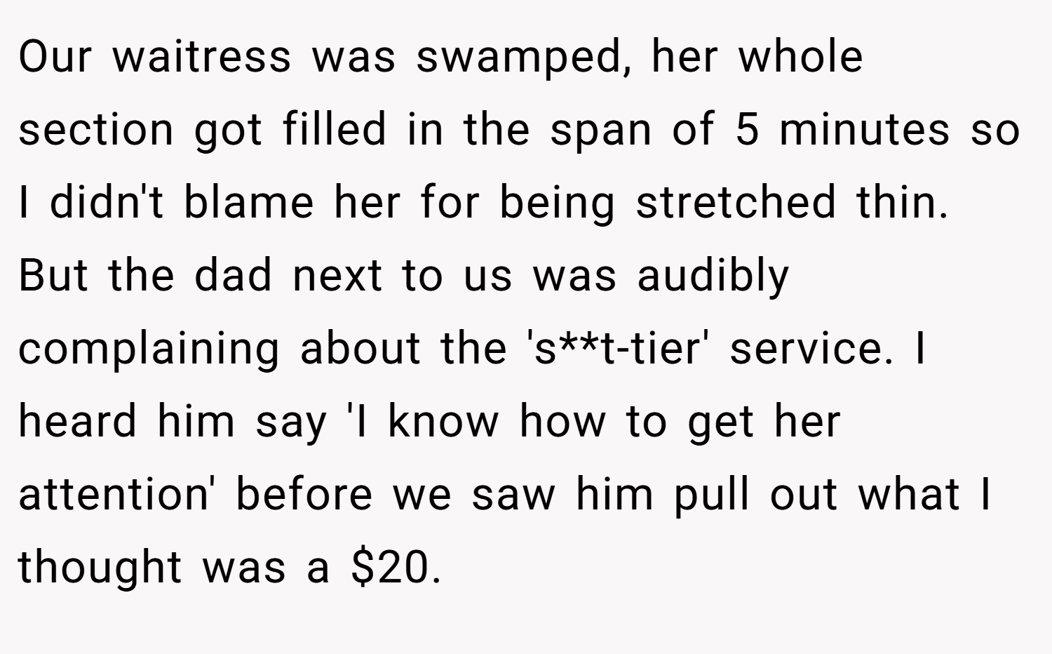 Our waitress was swamped, her whole section got filled in the span of 5 minutes so I didn't blame her for being stretched thin. But the dad next to us was audibly complaining about the 's**t-tier' service. I heard him say 'I know how to get her attention' before we saw him pull out what I thought was a $20.