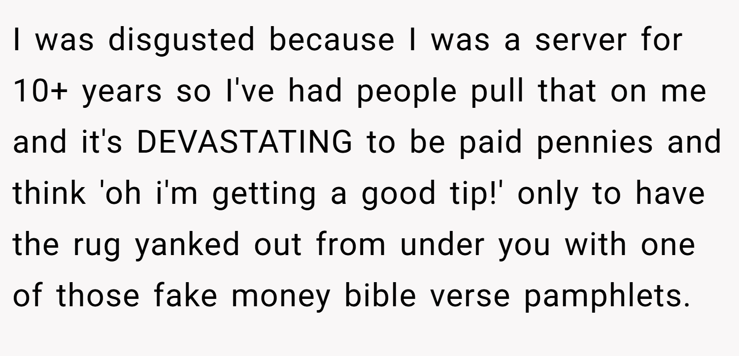 I was disgusted because I was a server for 10+ years so I've had people pull that on me and it's DEVASTATING to be paid pennies and think 'oh i'm getting a good tip!' only to have the rug yanked out from under you with one of those fake money bible verse pamphlets.