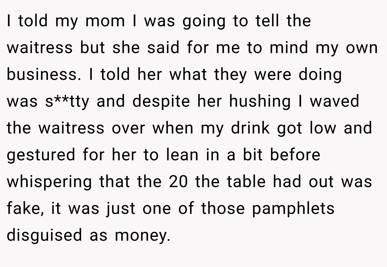 I told my mom I was going to tell the waitress but she said for me to mind my own business. I told her what they were doing was s**tty and despite her hushing I waved the waitress over when my drink got low and gestured for her to lean in a bit before whispering that the 20 the table had out was fake, it was just one of those pamphlets disguised as money.