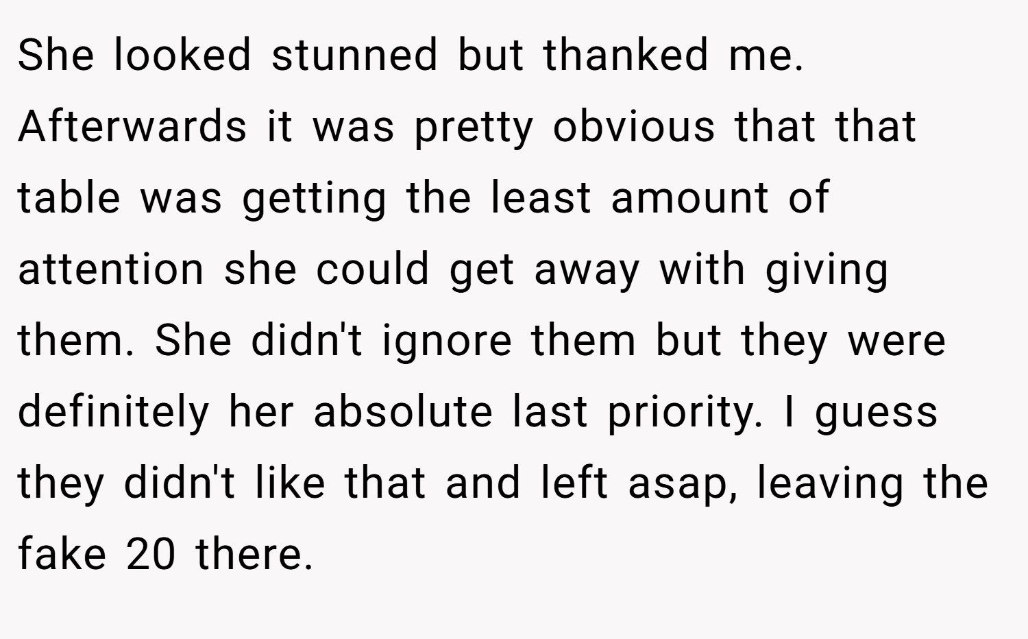 She looked stunned but thanked me. Afterwards it was pretty obvious that that table was getting the least amount of attention she could get away with giving them. She didn't ignore them but they were definitely her absolute last priority. I guess they didn't like that and left asap, leaving the fake 20 there.