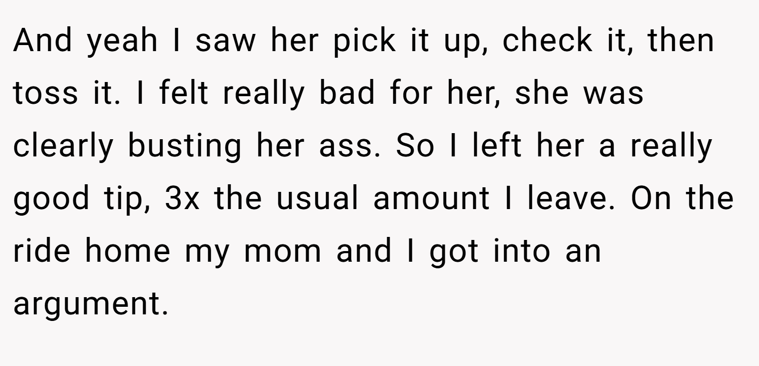 And yeah I saw her pick it up, check it, then toss it. I felt really bad for her, she was clearly busting her ass. So I left her a really good tip, 3x the usual amount I leave. On the ride home my mom and I got into an argument.