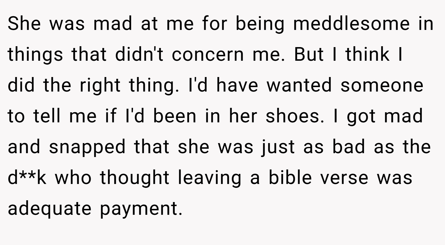 She was mad at me for being meddlesome in things that didn't concern me. But I think I did the right thing. I'd have wanted someone to tell me if I'd been in her shoes. I got mad and snapped that she was just as bad as the d**k who thought leaving a bible verse was adequate payment.