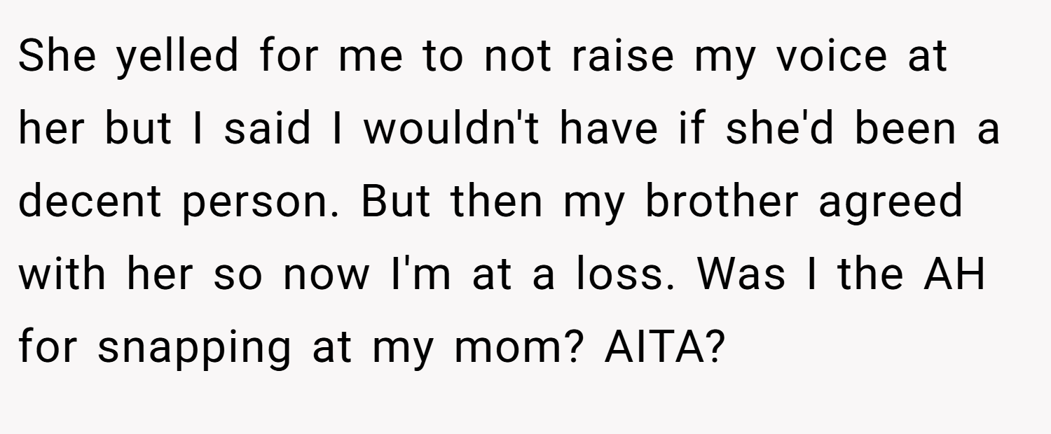 She yelled for me to not raise my voice at her but I said I wouldn't have if she'd been a decent person. But then my brother agreed with her so now I'm at a loss. Was I the AH for snapping at my mom? AITA?