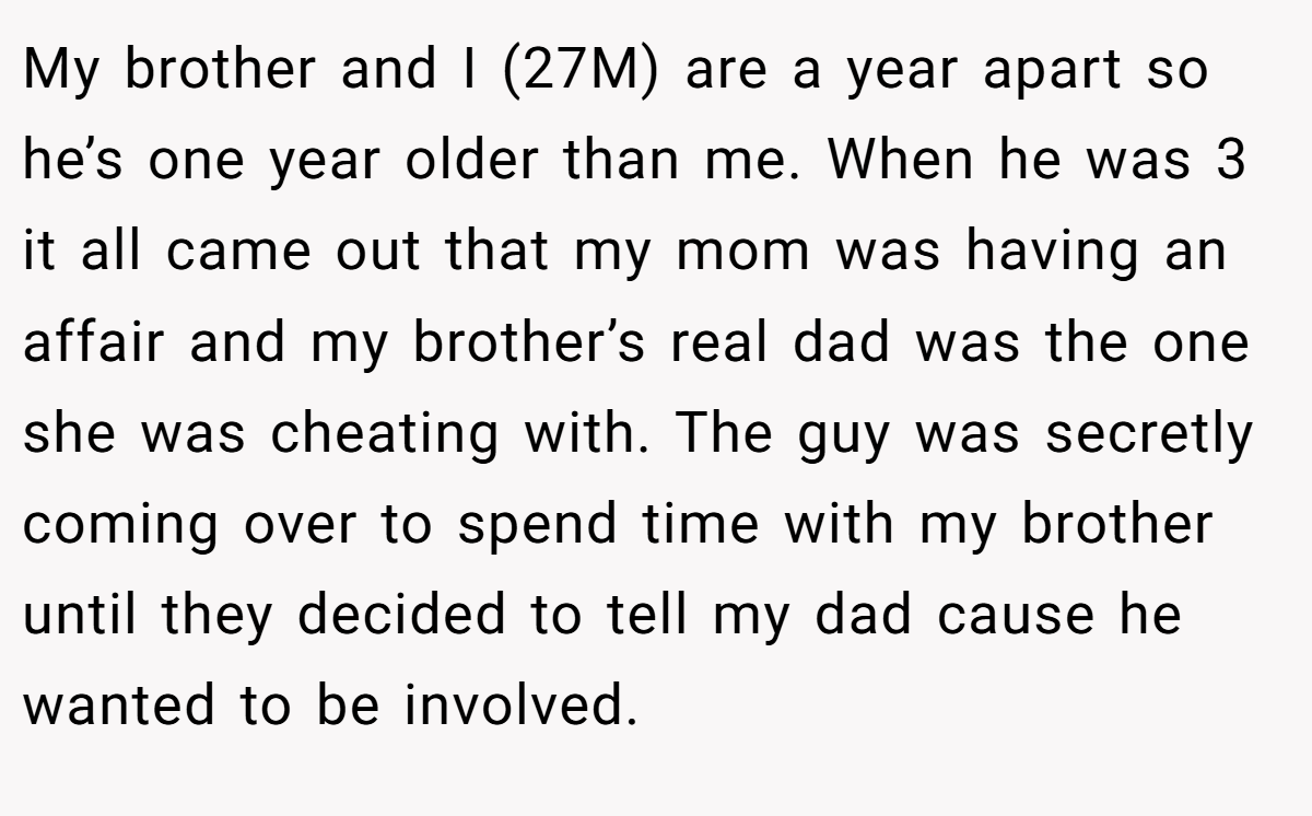 My brother and I (27M) are a year apart so he’s one year older than me. When he was 3 it all came out that my mom was having an affair and my brother’s real dad was the one she was cheating with. The guy was secretly coming over to spend time with my brother until they decided to tell my dad cause he wanted to be involved.