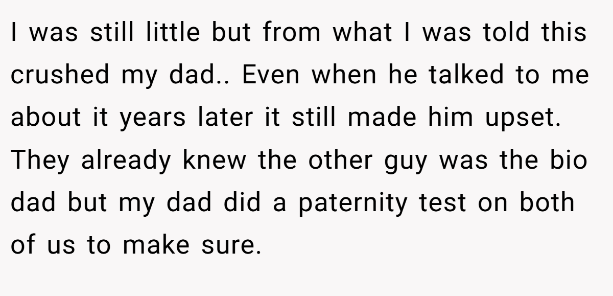 I was still little but from what I was told this crushed my dad.. Even when he talked to me about it years later it still made him upset. They already knew the other guy was the bio dad but my dad did a paternity test on both of us to make sure.