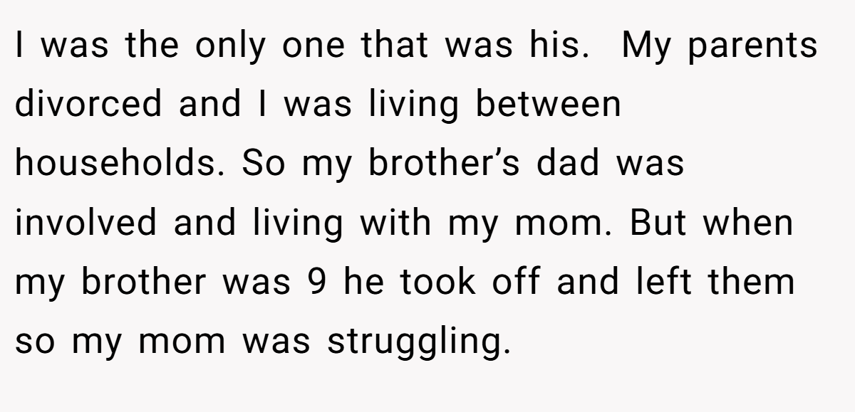I was the only one that was his.  My parents divorced and I was living between households. So my brother’s dad was involved and living with my mom. But when my brother was 9 he took off and left them so my mom was struggling.