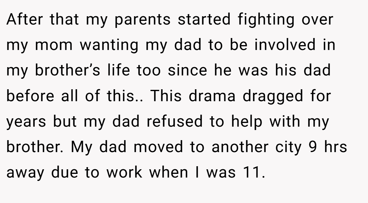 After that my parents started fighting over my mom wanting my dad to be involved in my brother’s life too since he was his dad before all of this.. This drama dragged for years but my dad refused to help with my brother. My dad moved to another city 9 hrs away due to work when I was 11.