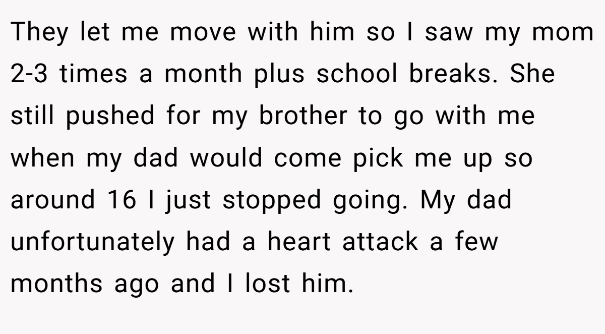 They let me move with him so I saw my mom 2-3 times a month plus school breaks. She still pushed for my brother to go with me when my dad would come pick me up so around 16 I just stopped going. My dad unfortunately had a heart attack a few months ago and I lost him.