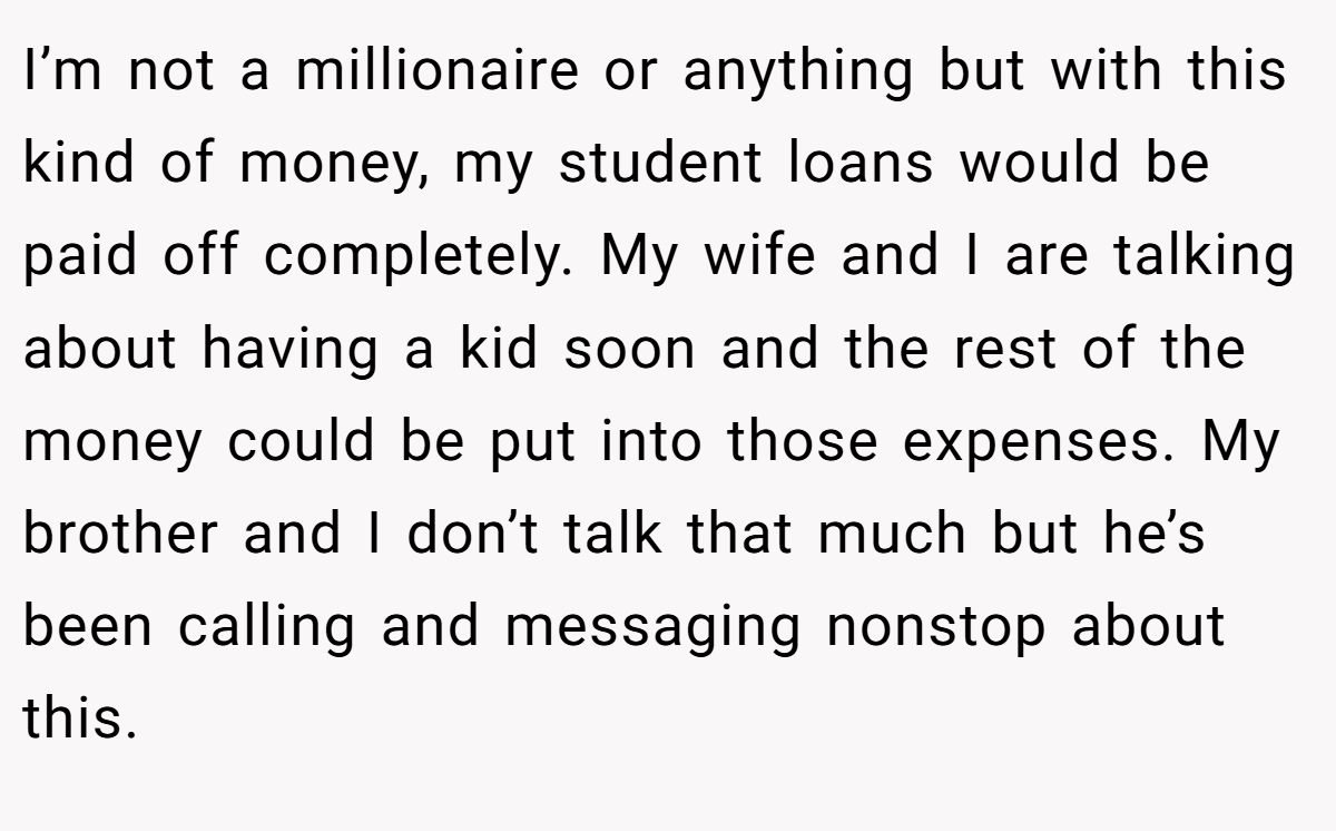I’m not a millionaire or anything but with this kind of money, my student loans would be paid off completely. My wife and I are talking about having a kid soon and the rest of the money could be put into those expenses. My brother and I don’t talk that much but he’s been calling and messaging nonstop about this.