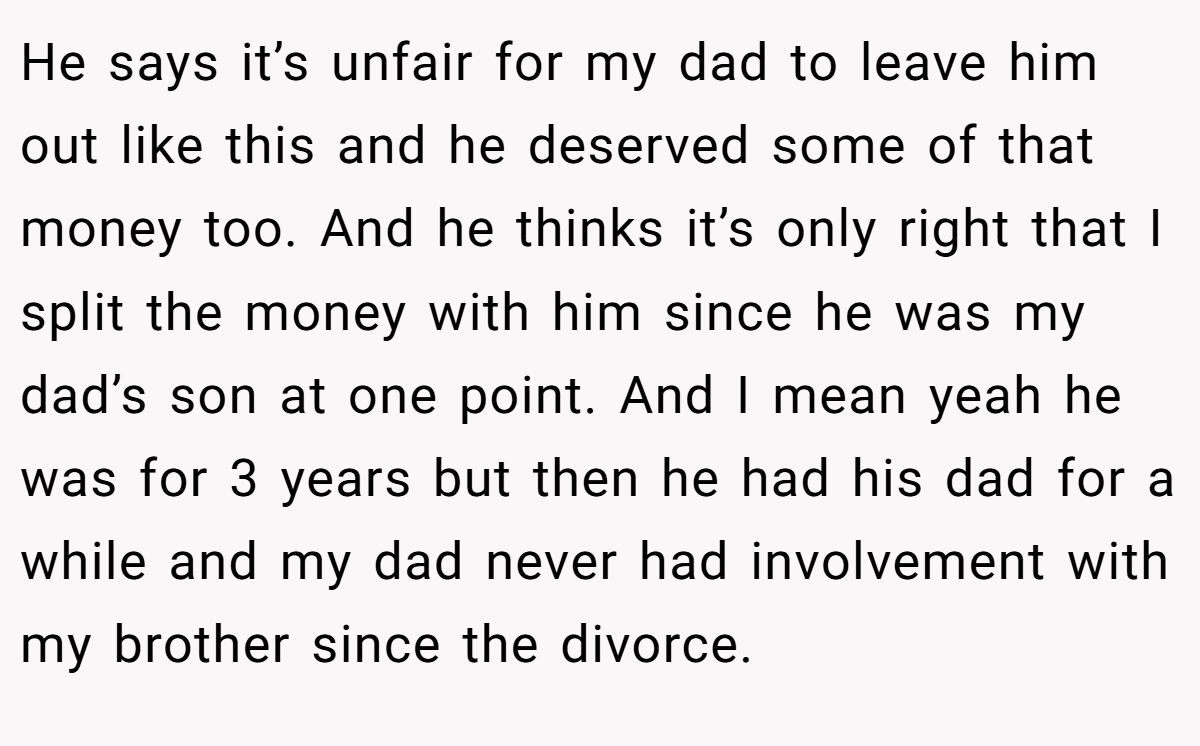 He says it’s unfair for my dad to leave him out like this and he deserved some of that money too. And he thinks it’s only right that I split the money with him since he was my dad’s son at one point. And I mean yeah he was for 3 years but then he had his dad for a while and my dad never had involvement with my brother since the divorce.