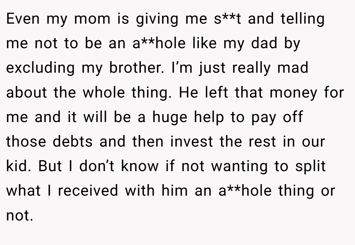 Even my mom is giving me s**t and telling me not to be an a**hole like my dad by excluding my brother. I’m just really mad about the whole thing. He left that money for me and it will be a huge help to pay off those debts and then invest the rest in our kid. But I don’t know if not wanting to split what I received with him an a**hole thing or not.