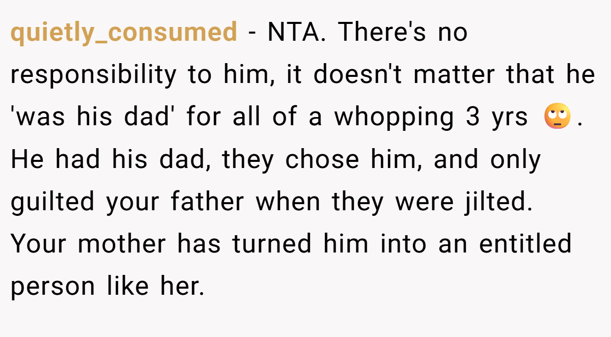 quietly_consumed - NTA. There's no responsibility to him, it doesn't matter that he 'was his dad' for all of a whopping 3 yrs 🙄. He had his dad, they chose him, and only guilted your father when they were jilted. Your mother has turned him into an entitled person like her.